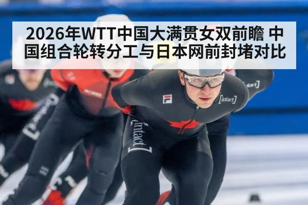 2026年WTT中国大满贯女双前瞻 中国组合轮转分工与日本网前封堵对比