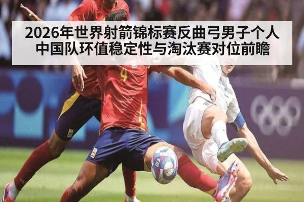 2026年世界射箭锦标赛反曲弓男子个人 中国队环值稳定性与淘汰赛对位前瞻