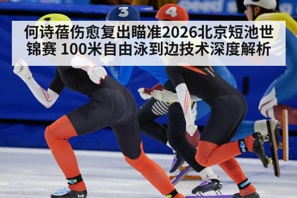 何诗蓓伤愈复出瞄准2026北京短池世锦赛 100米自由泳到边技术深度解析